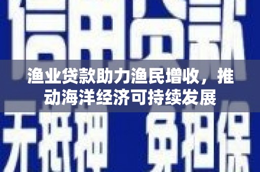 桓仁渔业贷款助力渔民增收，推动海洋经济可持续发展